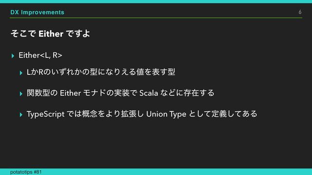 DX Improvements
ͦ͜Ͱ Either Ͱ͢Α
▸ Either


▸ L͔Rͷ͍ͣΕ͔ͷܕʹͳΓ͑Δ஋Λද͢ܕ


▸ ؔ਺ܕͷ Either Ϟφυͷ࣮૷Ͱ Scala ͳͲʹଘࡏ͢Δ


▸ TypeScript Ͱ͸֓೦ΛΑΓ֦ு͠ Union Type ͱͯ͠ఆٛͯ͋͠Δ
6
potatotips #81
