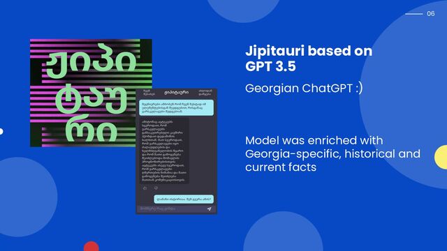 06
Jipitauri based on
GPT 3.5
Georgian ChatGPT :)
Model was enriched with
Georgia-specific, historical and
current facts
