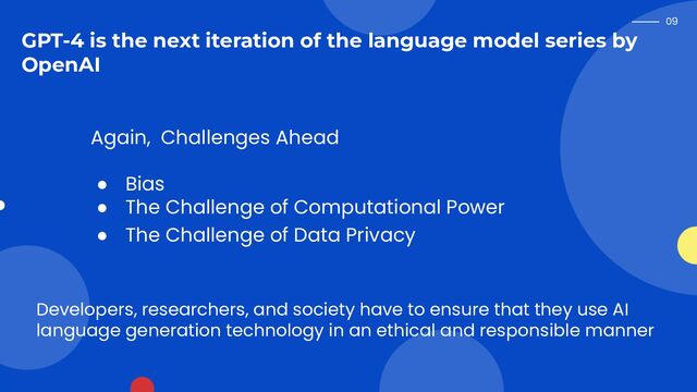 09
GPT-4 is the next iteration of the language model series by
OpenAI
Again, Challenges Ahead
● Bias
● The Challenge of Computational Power
● The Challenge of Data Privacy
Developers, researchers, and society have to ensure that they use AI
language generation technology in an ethical and responsible manner
