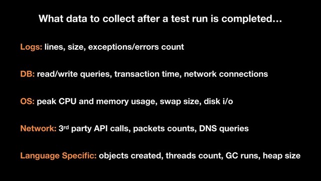 Logs: lines, size, exceptions/errors count
DB: read/write queries, transaction time, network connections
OS: peak CPU and memory usage, swap size, disk i/o
Network: 3rd party API calls, packets counts, DNS queries
Language Speciﬁc: objects created, threads count, GC runs, heap size
What data to collect after a test run is completed…
