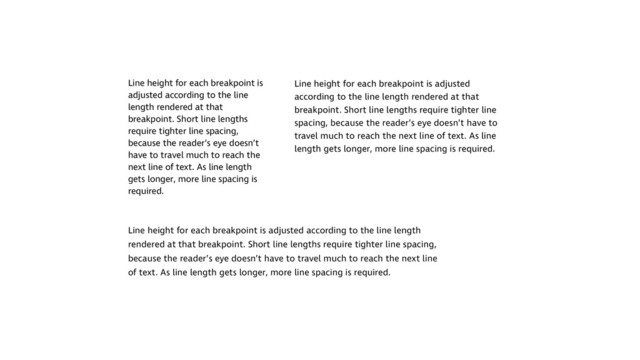 Line height for each breakpoint is
adjusted according to the line
length rendered at that
breakpoint. Short line lengths
require tighter line spacing,
because the reader’s eye doesn’t
have to travel much to reach the
next line of text. As line length
gets longer, more line spacing is
required.
Line height for each breakpoint is adjusted
according to the line length rendered at that
breakpoint. Short line lengths require tighter line
spacing, because the reader’s eye doesn’t have to
travel much to reach the next line of text. As line
length gets longer, more line spacing is required.
Line height for each breakpoint is adjusted according to the line length
rendered at that breakpoint. Short line lengths require tighter line spacing,
because the reader’s eye doesn’t have to travel much to reach the next line
of text. As line length gets longer, more line spacing is required.
