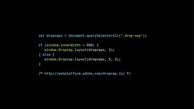 var dropcaps = document.querySelectorAll('.drop-cap');
!
if (window.innerWidth < 600) {
window.Dropcap.layout(dropcaps, 3);
} else {
window.Dropcap.layout(dropcaps, 5, 3);
}
!
/* http://webplatform.adobe.com/dropcap.js/ */
