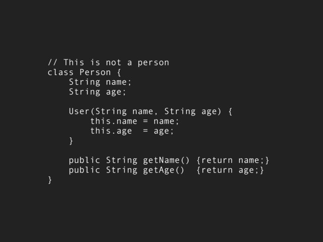// This is not a person
class Person {
String name;
String age;
User(String name, String age) {
this.name = name;
this.age = age;
}
public String getName() {return name;}
public String getAge() {return age;}
}
