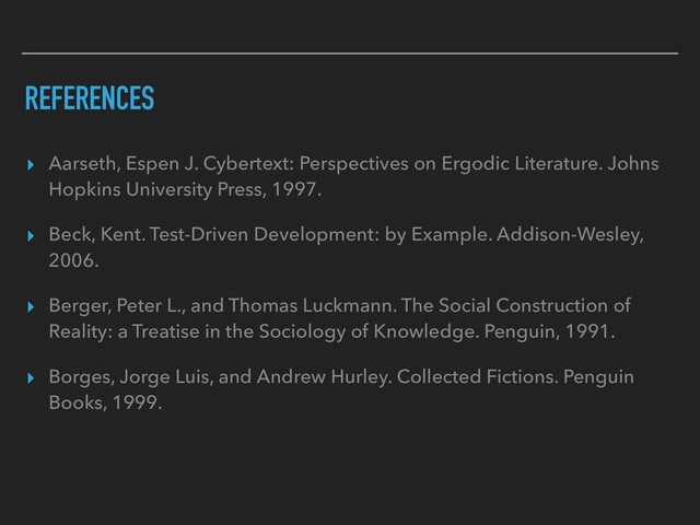 REFERENCES
▸ Aarseth, Espen J. Cybertext: Perspectives on Ergodic Literature. Johns
Hopkins University Press, 1997.
▸ Beck, Kent. Test-Driven Development: by Example. Addison-Wesley,
2006.
▸ Berger, Peter L., and Thomas Luckmann. The Social Construction of
Reality: a Treatise in the Sociology of Knowledge. Penguin, 1991.
▸ Borges, Jorge Luis, and Andrew Hurley. Collected Fictions. Penguin
Books, 1999.
