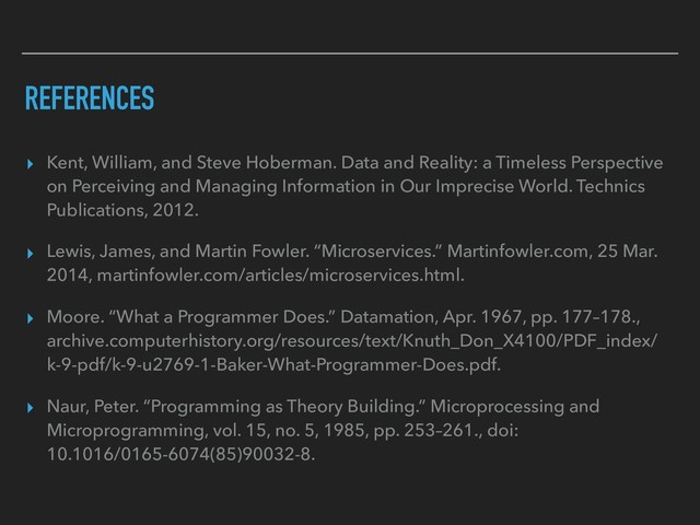 REFERENCES
▸ Kent, William, and Steve Hoberman. Data and Reality: a Timeless Perspective
on Perceiving and Managing Information in Our Imprecise World. Technics
Publications, 2012.
▸ Lewis, James, and Martin Fowler. “Microservices.” Martinfowler.com, 25 Mar.
2014, martinfowler.com/articles/microservices.html.
▸ Moore. “What a Programmer Does.” Datamation, Apr. 1967, pp. 177–178.,
archive.computerhistory.org/resources/text/Knuth_Don_X4100/PDF_index/
k-9-pdf/k-9-u2769-1-Baker-What-Programmer-Does.pdf.
▸ Naur, Peter. “Programming as Theory Building.” Microprocessing and
Microprogramming, vol. 15, no. 5, 1985, pp. 253–261., doi:
10.1016/0165-6074(85)90032-8.
