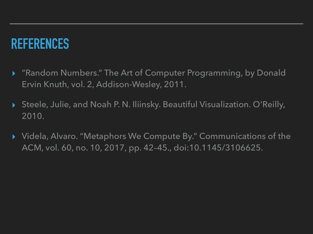 REFERENCES
▸ “Random Numbers.” The Art of Computer Programming, by Donald
Ervin Knuth, vol. 2, Addison-Wesley, 2011.
▸ Steele, Julie, and Noah P. N. Iliinsky. Beautiful Visualization. O'Reilly,
2010.
▸ Videla, Alvaro. “Metaphors We Compute By.” Communications of the
ACM, vol. 60, no. 10, 2017, pp. 42–45., doi:10.1145/3106625.
