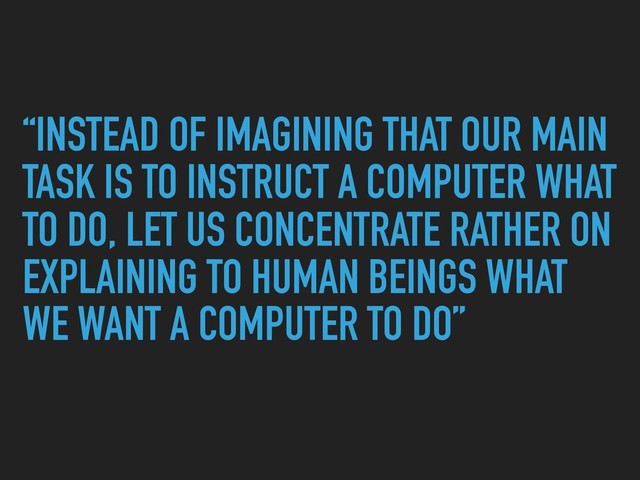 “INSTEAD OF IMAGINING THAT OUR MAIN
TASK IS TO INSTRUCT A COMPUTER WHAT
TO DO, LET US CONCENTRATE RATHER ON
EXPLAINING TO HUMAN BEINGS WHAT
WE WANT A COMPUTER TO DO”
