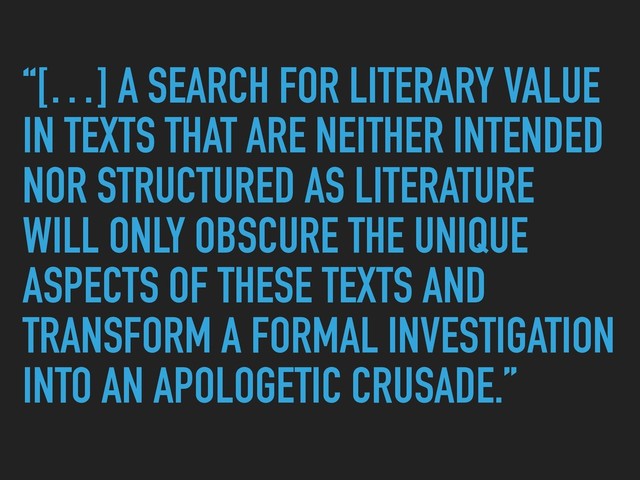 “[…] A SEARCH FOR LITERARY VALUE
IN TEXTS THAT ARE NEITHER INTENDED
NOR STRUCTURED AS LITERATURE
WILL ONLY OBSCURE THE UNIQUE
ASPECTS OF THESE TEXTS AND
TRANSFORM A FORMAL INVESTIGATION
INTO AN APOLOGETIC CRUSADE.”
