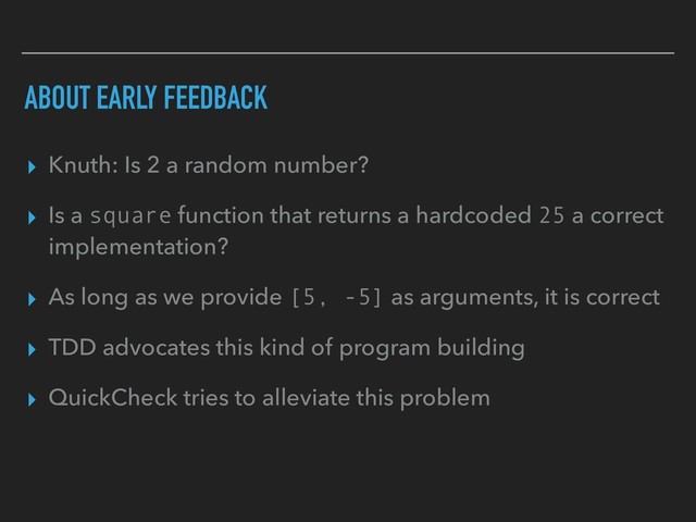ABOUT EARLY FEEDBACK
▸ Knuth: Is 2 a random number?
▸ Is a square function that returns a hardcoded 25 a correct
implementation?
▸ As long as we provide [5, -5] as arguments, it is correct
▸ TDD advocates this kind of program building
▸ QuickCheck tries to alleviate this problem
