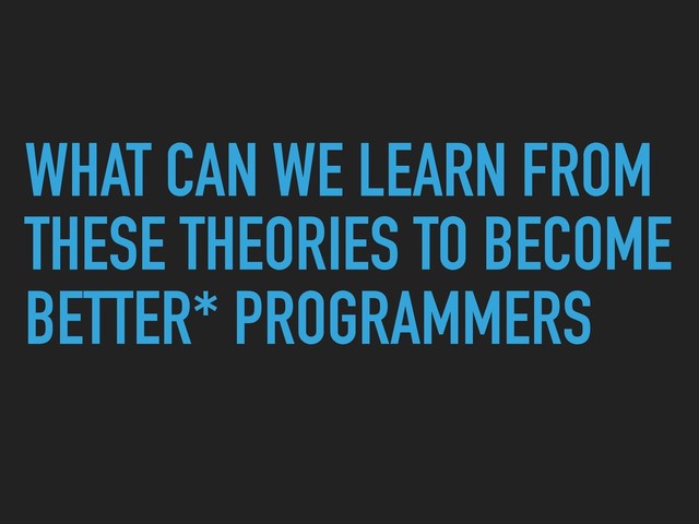 WHAT CAN WE LEARN FROM
THESE THEORIES TO BECOME
BETTER* PROGRAMMERS
