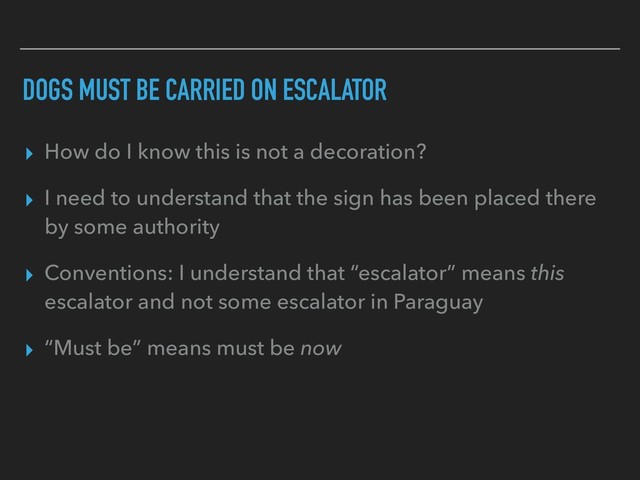 DOGS MUST BE CARRIED ON ESCALATOR
▸ How do I know this is not a decoration?
▸ I need to understand that the sign has been placed there
by some authority
▸ Conventions: I understand that “escalator” means this
escalator and not some escalator in Paraguay
▸ “Must be” means must be now

