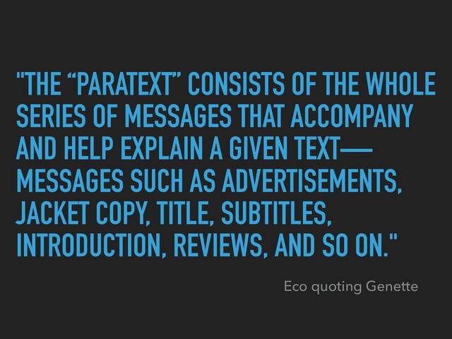 "THE “PARATEXT” CONSISTS OF THE WHOLE
SERIES OF MESSAGES THAT ACCOMPANY
AND HELP EXPLAIN A GIVEN TEXT—
MESSAGES SUCH AS ADVERTISEMENTS,
JACKET COPY, TITLE, SUBTITLES,
INTRODUCTION, REVIEWS, AND SO ON."
Eco quoting Genette
