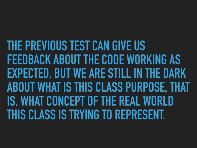 THE PREVIOUS TEST CAN GIVE US
FEEDBACK ABOUT THE CODE WORKING AS
EXPECTED, BUT WE ARE STILL IN THE DARK
ABOUT WHAT IS THIS CLASS PURPOSE, THAT
IS, WHAT CONCEPT OF THE REAL WORLD
THIS CLASS IS TRYING TO REPRESENT.
