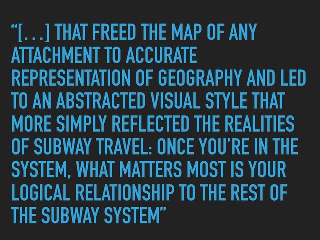 “[…] THAT FREED THE MAP OF ANY
ATTACHMENT TO ACCURATE
REPRESENTATION OF GEOGRAPHY AND LED
TO AN ABSTRACTED VISUAL STYLE THAT
MORE SIMPLY REFLECTED THE REALITIES
OF SUBWAY TRAVEL: ONCE YOU’RE IN THE
SYSTEM, WHAT MATTERS MOST IS YOUR
LOGICAL RELATIONSHIP TO THE REST OF
THE SUBWAY SYSTEM”
