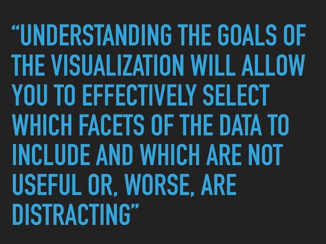 “UNDERSTANDING THE GOALS OF
THE VISUALIZATION WILL ALLOW
YOU TO EFFECTIVELY SELECT
WHICH FACETS OF THE DATA TO
INCLUDE AND WHICH ARE NOT
USEFUL OR, WORSE, ARE
DISTRACTING”
