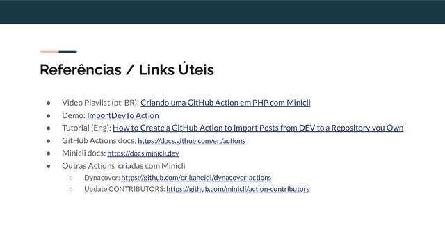 Referências / Links Úteis
● Video Playlist (pt-BR): Criando uma GitHub Action em PHP com Minicli
● Demo: ImportDevTo Action
● Tutorial (Eng): How to Create a GitHub Action to Import Posts from DEV to a Repository you Own
● GitHub Actions docs: https://docs.github.com/en/actions
● Minicli docs: https://docs.minicli.dev
● Outras Actions criadas com Minicli
○ Dynacover: https://github.com/erikaheidi/dynacover-actions
○ Update CONTRIBUTORS: https://github.com/minicli/action-contributors
