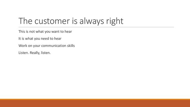 The customer is always right
This is not what you want to hear
It is what you need to hear
Work on your communication skills
Listen. Really, listen.
