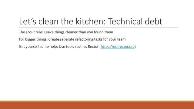Let’s clean the kitchen: Technical debt
The scout rule: Leave things cleaner than you found them
For bigger things: Create separate refactoring tasks for your team
Get yourself some help: Use tools such as Rector (https://getrector.org)
