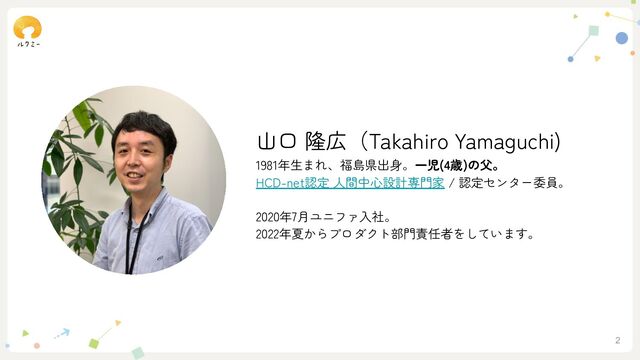 2
山口 隆広（Takahiro Yamaguchi)
1981年生まれ、福島県出身。一児(4歳)の父。
HCD-net認定 人間中心設計専門家 / 認定センター委員。
2020年7月ユニファ入社。
2022年夏からプロダクト部門責任者をしています。
