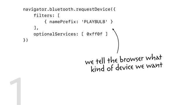 navigator.bluetooth.requestDevice({
filters: [
{ namePrefix: 'PLAYBULB' }
],
optionalServices: [ 0xff0f ]
})
.then(device => device.gatt.connect())
.then(server => server.getPrimaryService(0xff0f))
.then(service => service.getCharacteristic(0xfffc))
.then(characteristic => {
return characteristic.writeValue(
new Uint8Array([ 0x00, r, g, b ])
);
})
1 we tell the browser what  
kind of device we want
