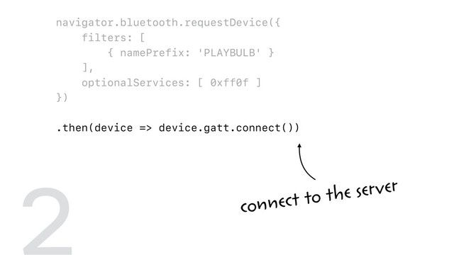 navigator.bluetooth.requestDevice({
filters: [
{ namePrefix: 'PLAYBULB' }
],
optionalServices: [ 0xff0f ]
})
.then(device => device.gatt.connect())
.then(server => server.getPrimaryService(0xff0f))
.then(service => service.getCharacteristic(0xfffc))
.then(characteristic => {
return characteristic.writeValue(
new Uint8Array([ 0x00, r, g, b ])
);
})
2 connect to the server
