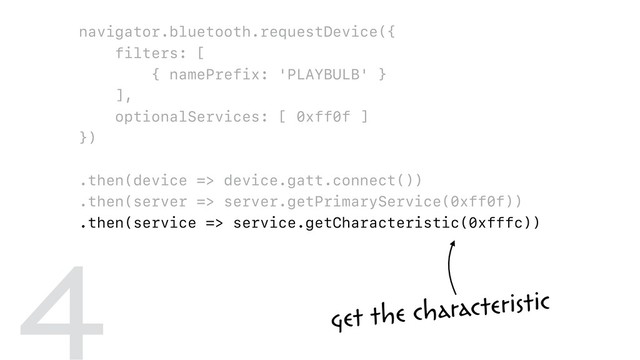 navigator.bluetooth.requestDevice({
filters: [
{ namePrefix: 'PLAYBULB' }
],
optionalServices: [ 0xff0f ]
})
.then(device => device.gatt.connect())
.then(server => server.getPrimaryService(0xff0f))
.then(service => service.getCharacteristic(0xfffc))
.then(characteristic => {
return characteristic.writeValue(
new Uint8Array([ 0x00, r, g, b ])
);
})
get the characteristic
4
