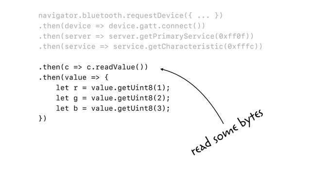 navigator.bluetooth.requestDevice({ ... })
.then(device => device.gatt.connect())
.then(server => server.getPrimaryService(0xff0f))
.then(service => service.getCharacteristic(0xfffc))
.then(c => c.readValue())
.then(value => {
let r = value.getUint8(1);
let g = value.getUint8(2);
let b = value.getUint8(3);
})
read some bytes
