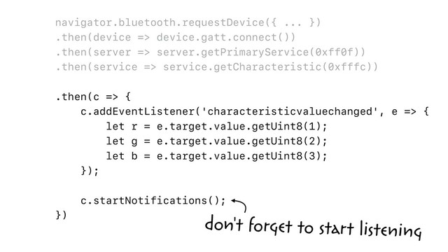 navigator.bluetooth.requestDevice({ ... })
.then(device => device.gatt.connect())
.then(server => server.getPrimaryService(0xff0f))
.then(service => service.getCharacteristic(0xfffc))
.then(c => {
c.addEventListener('characteristicvaluechanged', e => {
let r = e.target.value.getUint8(1);
let g = e.target.value.getUint8(2);
let b = e.target.value.getUint8(3);
});
c.startNotifications();
})
don't forget to start listening
