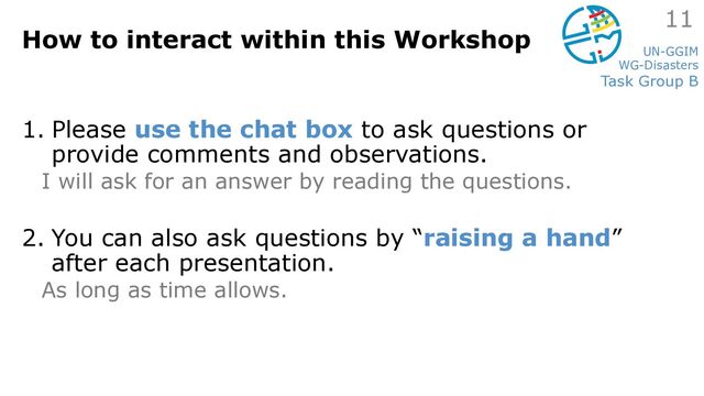 UN-GGIM
WG-Disasters
Task Group B
How to interact within this Workshop
1. Please use the chat box to ask questions or
provide comments and observations.
I will ask for an answer by reading the questions.
2. You can also ask questions by “raising a hand”
after each presentation.
As long as time allows.
11
