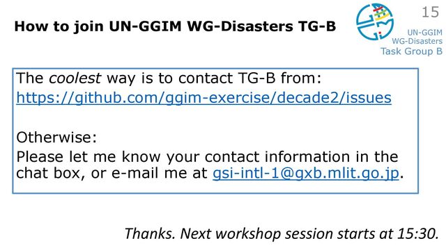 UN-GGIM
WG-Disasters
Task Group B
How to join UN-GGIM WG-Disasters TG-B
The coolest way is to contact TG-B from:
https://github.com/ggim-exercise/decade2/issues
Otherwise:
Please let me know your contact information in the
chat box, or e-mail me at gsi-intl-1@gxb.mlit.go.jp.
15
Thanks. Next workshop session starts at 15:30.
