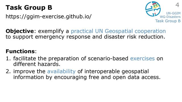 UN-GGIM
WG-Disasters
Task Group B
Task Group B
https://ggim-exercise.github.io/
Objective: exemplify a practical UN Geospatial cooperation
to support emergency response and disaster risk reduction.
Functions:
1. facilitate the preparation of scenario-based exercises on
different hazards.
2. improve the availability of interoperable geospatial
information by encouraging free and open data access.
4
