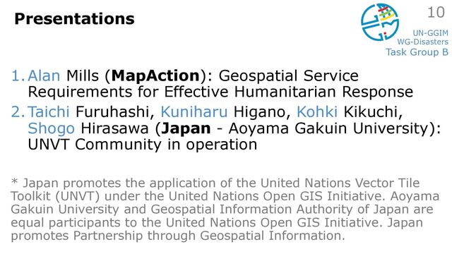 UN-GGIM
WG-Disasters
Task Group B
Presentations
1.Alan Mills (MapAction): Geospatial Service
Requirements for Effective Humanitarian Response
2.Taichi Furuhashi, Kuniharu Higano, Kohki Kikuchi,
Shogo Hirasawa (Japan - Aoyama Gakuin University):
UNVT Community in operation
* Japan promotes the application of the United Nations Vector Tile
Toolkit (UNVT) under the United Nations Open GIS Initiative. Aoyama
Gakuin University and Geospatial Information Authority of Japan are
equal participants to the United Nations Open GIS Initiative. Japan
promotes Partnership through Geospatial Information.
10
