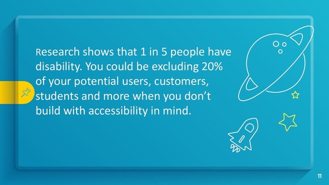 Research shows that 1 in 5 people have
disability. You could be excluding 20%
of your potential users, customers,
students and more when you don’t
build with accessibility in mind.
11
