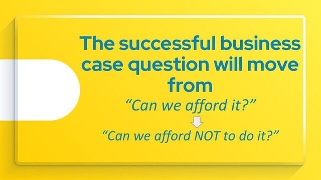 The successful business
case question will move
from
“Can we afford it?”
“Can we afford NOT to do it?”
