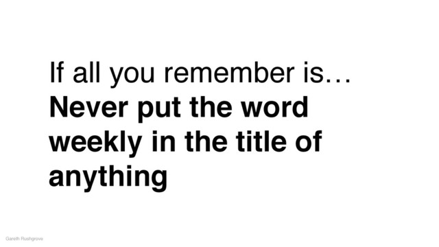 If all you remember is…!
Never put the word
weekly in the title of
anything
Gareth Rushgrove
