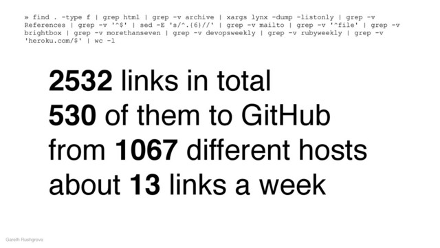 2532 links in total!
530 of them to GitHub!
from 1067 different hosts!
about 13 links a week
Gareth Rushgrove
» find . -type f | grep html | grep -v archive | xargs lynx -dump -listonly | grep -v
References | grep -v '^$' | sed -E 's/^.{6}//' | grep -v mailto | grep -v '^file' | grep -v
brightbox | grep -v morethanseven | grep -v devopsweekly | grep -v rubyweekly | grep -v
'heroku.com/$' | wc -l
