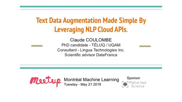 Text Data Augmentation Made Simple By
Leveraging NLP Cloud APIs.
Claude COULOMBE
PhD candidate - TÉLUQ / UQAM
Consultant - Lingua Technologies Inc.
Scientific advisor DataFranca
Montréal Machine Learning
Tuesday - May 21 2019
Sponsor
