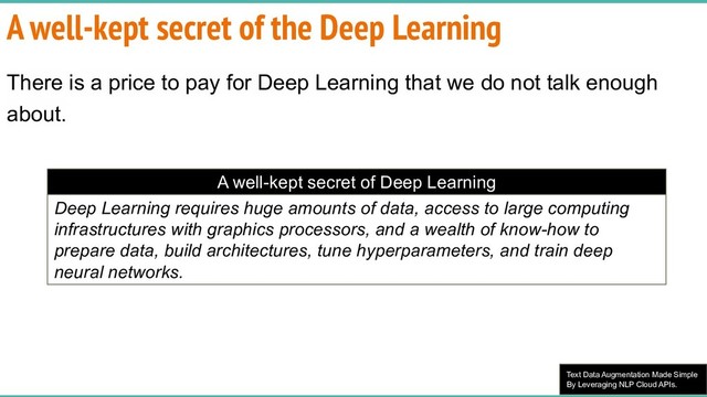 Text Data Augmentation Made Simple
By Leveraging NLP Cloud APIs.
A well-kept secret of the Deep Learning
There is a price to pay for Deep Learning that we do not talk enough
about.
A well-kept secret of Deep Learning
Deep Learning requires huge amounts of data, access to large computing
infrastructures with graphics processors, and a wealth of know-how to
prepare data, build architectures, tune hyperparameters, and train deep
neural networks.
