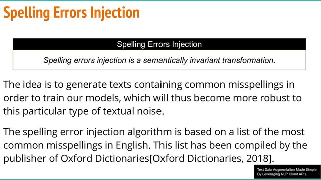 Text Data Augmentation Made Simple
By Leveraging NLP Cloud APIs.
The idea is to generate texts containing common misspellings in
order to train our models, which will thus become more robust to
this particular type of textual noise.
The spelling error injection algorithm is based on a list of the most
common misspellings in English. This list has been compiled by the
publisher of Oxford Dictionaries[Oxford Dictionaries, 2018].
Spelling Errors Injection
Spelling Errors Injection
Spelling errors injection is a semantically invariant transformation.
