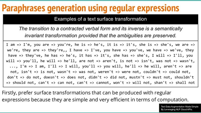 Text Data Augmentation Made Simple
By Leveraging NLP Cloud APIs.
Firstly, prefer surface transformations that can be produced with regular
expressions because they are simple and very eﬃcient in terms of computation.
Paraphrases generation using regular expressions
Examples of a text surface transformation
The transition to a contracted verbal form and its inverse is a semantically
invariant transformation provided that the ambiguities are preserved.
I am => I'm, you are => you're, he is => he's, it is => it's, she is => she's, we are =>
we're, they are => they're,, I have => I've, you have => you've, we have => we've, they
have => they've, he has => he's, it has => it's, she has => she's, I will => I'll, you
will => you'll, he will => he'll, are not => aren't, is not => isn't, was not => wasn't,
..., I'm => I am, I'll => I will, you'll => you will, he'll => he will, aren't => are
not, isn't => is not, wasn't => was not, weren't => were not, couldn't => could not,
don't => do not, doesn't => does not, didn't => did not, mustn't => must not, shouldn't
=> should not, can't => can not, can't => cannot, won't => will not, shan't => shall not
