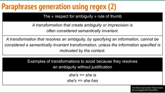 Text Data Augmentation Made Simple
By Leveraging NLP Cloud APIs.
Paraphrases generation using regex (2)
The « respect for ambiguity » rule of thumb
A transformation that create ambiguity or imprecision is
often considered semantically invariant.
A transformation that resolves an ambiguity, by specifying an information, cannot be
considered a semantically invariant transformation, unless the information specified is
motivated by the context.
Examples of transformations to avoid because they resolves
an ambiguity without justification
she's => she is
she's => she has
