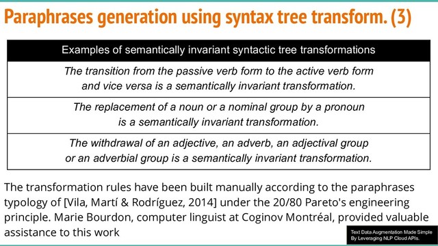 Text Data Augmentation Made Simple
By Leveraging NLP Cloud APIs.
Paraphrases generation using syntax tree transform. (3)
The transformation rules have been built manually according to the paraphrases
typology of [Vila, Martí & Rodríguez, 2014] under the 20/80 Pareto's engineering
principle. Marie Bourdon, computer linguist at Coginov Montréal, provided valuable
assistance to this work
Examples of semantically invariant syntactic tree transformations
The transition from the passive verb form to the active verb form
and vice versa is a semantically invariant transformation.
The replacement of a noun or a nominal group by a pronoun
is a semantically invariant transformation.
The withdrawal of an adjective, an adverb, an adjectival group
or an adverbial group is a semantically invariant transformation.

