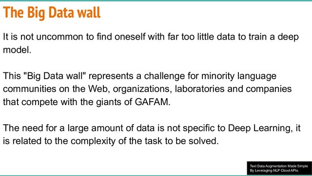 Text Data Augmentation Made Simple
By Leveraging NLP Cloud APIs.
The Big Data wall
It is not uncommon to find oneself with far too little data to train a deep
model.
This "Big Data wall" represents a challenge for minority language
communities on the Web, organizations, laboratories and companies
that compete with the giants of GAFAM.
The need for a large amount of data is not specific to Deep Learning, it
is related to the complexity of the task to be solved.
