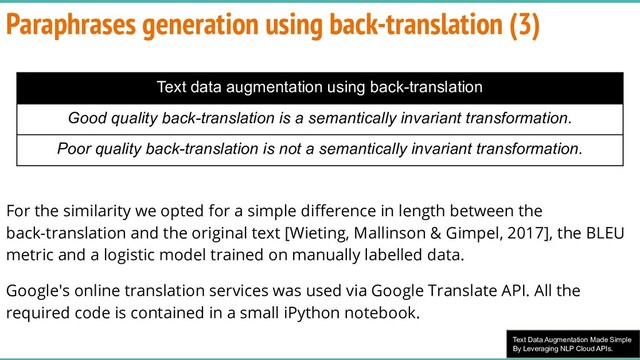 Text Data Augmentation Made Simple
By Leveraging NLP Cloud APIs.
Paraphrases generation using back-translation (3)
For the similarity we opted for a simple diﬀerence in length between the
back-translation and the original text [Wieting, Mallinson & Gimpel, 2017], the BLEU
metric and a logistic model trained on manually labelled data.
Google's online translation services was used via Google Translate API. All the
required code is contained in a small iPython notebook.
Text data augmentation using back-translation
Good quality back-translation is a semantically invariant transformation.
Poor quality back-translation is not a semantically invariant transformation.
