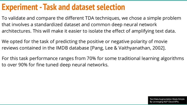 Text Data Augmentation Made Simple
By Leveraging NLP Cloud APIs.
Experiment - Task and dataset selection
To validate and compare the diﬀerent TDA techniques, we chose a simple problem
that involves a standardized dataset and common deep neural network
architectures. This will make it easier to isolate the eﬀect of amplifying text data.
We opted for the task of predicting the positive or negative polarity of movie
reviews contained in the IMDB database [Pang, Lee & Vaithyanathan, 2002].
For this task performance ranges from 70% for some traditional learning algorithms
to over 90% for ﬁne tuned deep neural networks.

