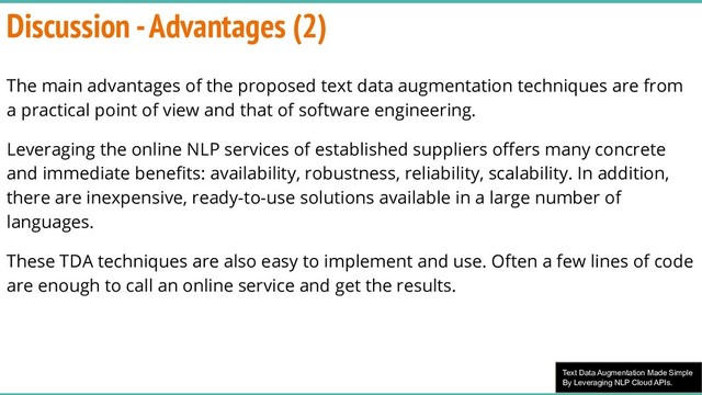 Text Data Augmentation Made Simple
By Leveraging NLP Cloud APIs.
Discussion - Advantages (2)
The main advantages of the proposed text data augmentation techniques are from
a practical point of view and that of software engineering.
Leveraging the online NLP services of established suppliers oﬀers many concrete
and immediate beneﬁts: availability, robustness, reliability, scalability. In addition,
there are inexpensive, ready-to-use solutions available in a large number of
languages.
These TDA techniques are also easy to implement and use. Often a few lines of code
are enough to call an online service and get the results.
