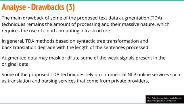 Text Data Augmentation Made Simple
By Leveraging NLP Cloud APIs.
Analyse - Drawbacks (3)
The main drawback of some of the proposed text data augmentation (TDA)
techniques remains the amount of processing and their massive nature, which
requires the use of cloud computing infrastructure.
In general, TDA methods based on syntactic tree transformation and
back-translation degrade with the length of the sentences processed.
Augmented data may mask or dilute some of the weak signals present in the
original data.
Some of the proposed TDA techniques rely on commercial NLP online services such
as translation and parsing services that come from private providers.
