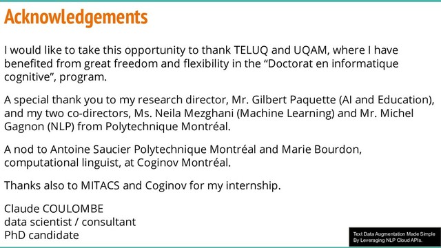 Text Data Augmentation Made Simple
By Leveraging NLP Cloud APIs.
Acknowledgements
I would like to take this opportunity to thank TELUQ and UQAM, where I have
beneﬁted from great freedom and ﬂexibility in the “Doctorat en informatique
cognitive”, program.
A special thank you to my research director, Mr. Gilbert Paquette (AI and Education),
and my two co-directors, Ms. Neila Mezghani (Machine Learning) and Mr. Michel
Gagnon (NLP) from Polytechnique Montréal.
A nod to Antoine Saucier Polytechnique Montréal and Marie Bourdon,
computational linguist, at Coginov Montréal.
Thanks also to MITACS and Coginov for my internship.
Claude COULOMBE
data scientist / consultant
PhD candidate
