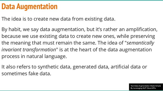 Text Data Augmentation Made Simple
By Leveraging NLP Cloud APIs.
Data Augmentation
The idea is to create new data from existing data.
By habit, we say data augmentation, but it’s rather an ampliﬁcation,
because we use existing data to create new ones, while preserving
the meaning that must remain the same. The idea of "semantically
invariant transformation" is at the heart of the data augmentation
process in natural language.
It also refers to synthetic data, generated data, artiﬁcial data or
sometimes fake data.
