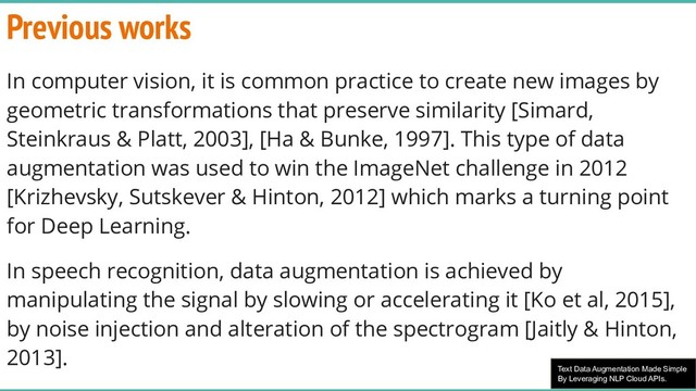 Text Data Augmentation Made Simple
By Leveraging NLP Cloud APIs.
Previous works
In computer vision, it is common practice to create new images by
geometric transformations that preserve similarity [Simard,
Steinkraus & Platt, 2003], [Ha & Bunke, 1997]. This type of data
augmentation was used to win the ImageNet challenge in 2012
[Krizhevsky, Sutskever & Hinton, 2012] which marks a turning point
for Deep Learning.
In speech recognition, data augmentation is achieved by
manipulating the signal by slowing or accelerating it [Ko et al, 2015],
by noise injection and alteration of the spectrogram [Jaitly & Hinton,
2013].
